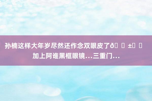 孙楠这样大年岁尽然还作念双眼皮了😱⁉️ 加上阿谁黑框眼镜…三重门…