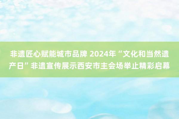 非遗匠心赋能城市品牌 2024年“文化和当然遗产日”非遗宣传展示西安市主会场举止精彩启幕