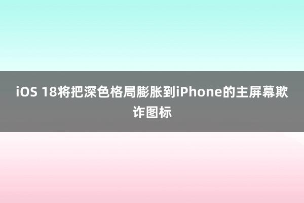 iOS 18将把深色格局膨胀到iPhone的主屏幕欺诈图标