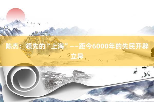 陈杰：领先的“上海”——距今6000年的先民开辟立异