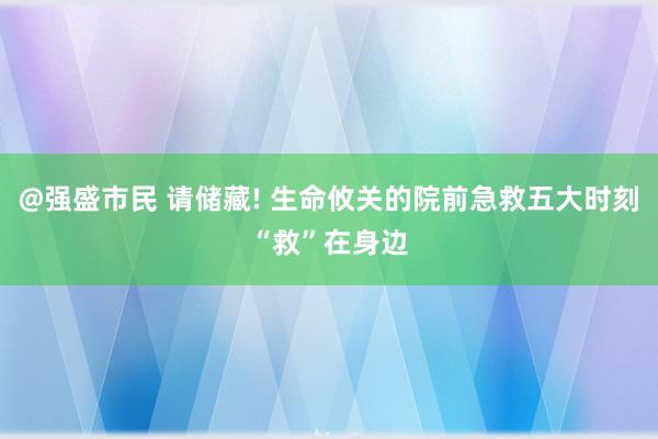 @强盛市民 请储藏! 生命攸关的院前急救五大时刻“救”在身边