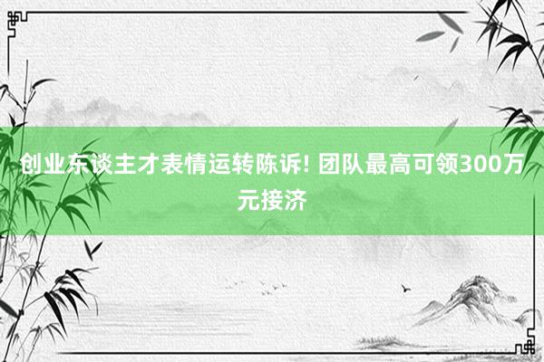 创业东谈主才表情运转陈诉! 团队最高可领300万元接济