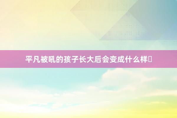 平凡被吼的孩子长大后会变成什么样❓