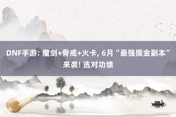 DNF手游: 魔剑+骨戒+火卡, 6月“最强摸金副本”来袭! 选对功绩