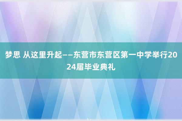 梦思 从这里升起——东营市东营区第一中学举行2024届毕业典礼