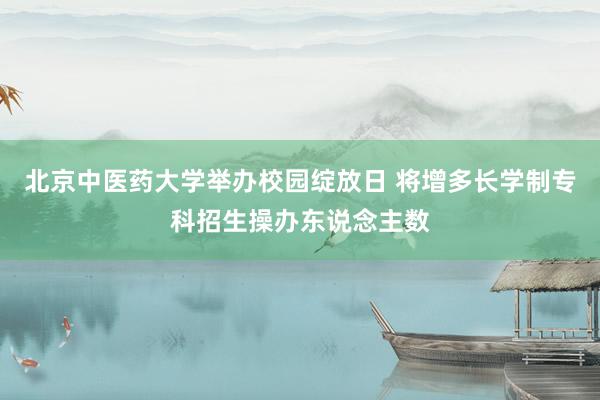 北京中医药大学举办校园绽放日 将增多长学制专科招生操办东说念主数