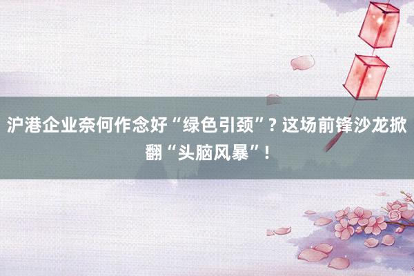 沪港企业奈何作念好“绿色引颈”? 这场前锋沙龙掀翻“头脑风暴”!