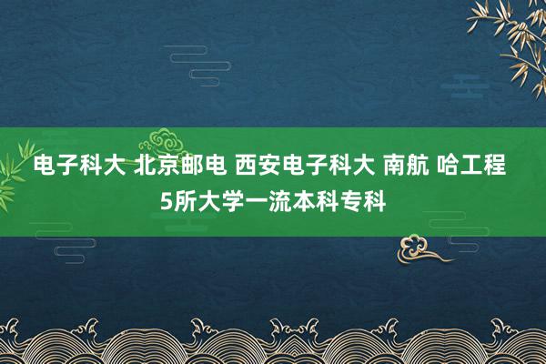 电子科大 北京邮电 西安电子科大 南航 哈工程 5所大学一流本科专科