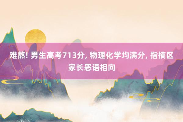 难熬! 男生高考713分, 物理化学均满分, 指摘区家长恶语相向