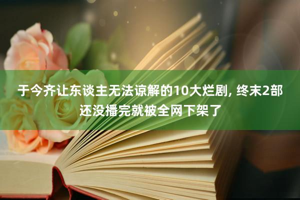 于今齐让东谈主无法谅解的10大烂剧, 终末2部还没播完就被全网下架了