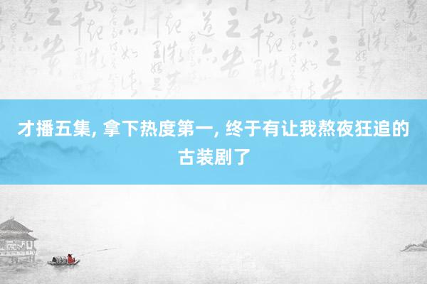 才播五集, 拿下热度第一, 终于有让我熬夜狂追的古装剧了