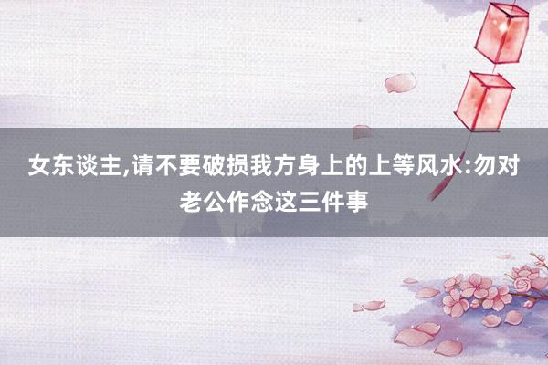 女东谈主,请不要破损我方身上的上等风水:勿对老公作念这三件事