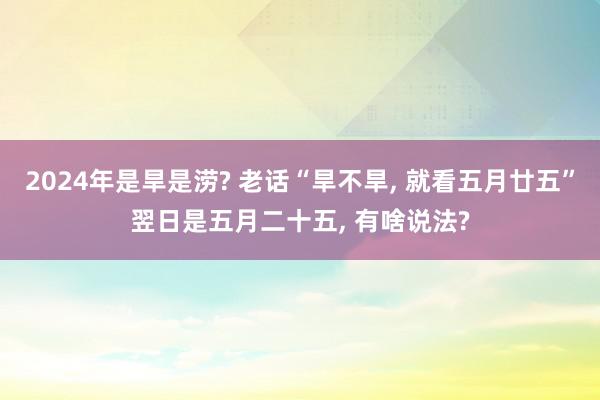 2024年是旱是涝? 老话“旱不旱, 就看五月廿五”翌日是五月二十五, 有啥说法?