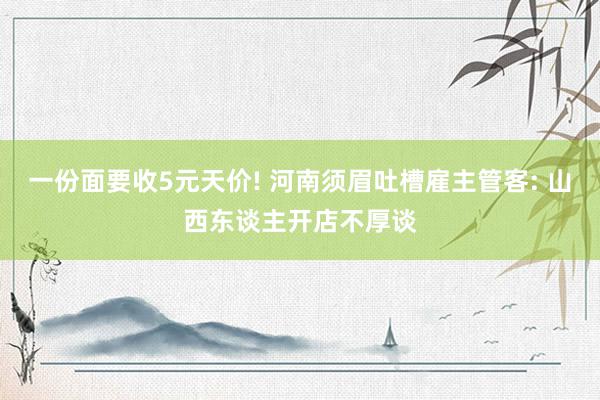 一份面要收5元天价! 河南须眉吐槽雇主管客: 山西东谈主开店不厚谈