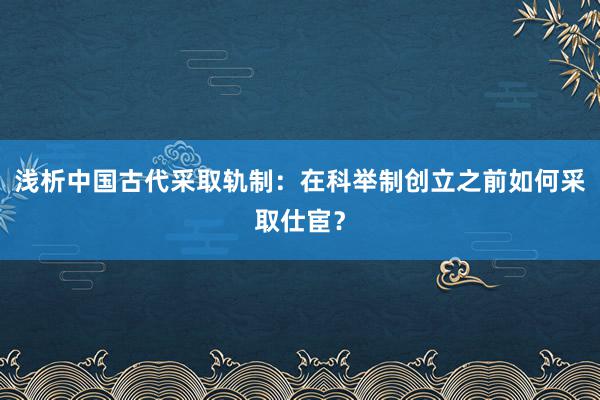 浅析中国古代采取轨制：在科举制创立之前如何采取仕宦？