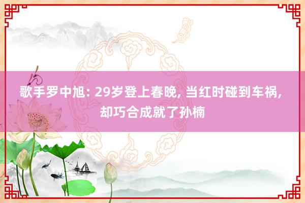 歌手罗中旭: 29岁登上春晚, 当红时碰到车祸, 却巧合成就了孙楠