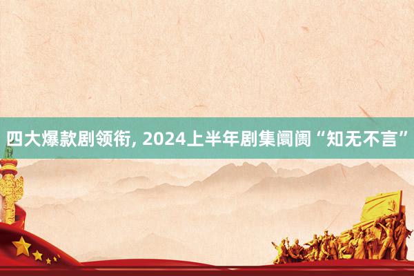 四大爆款剧领衔, 2024上半年剧集阛阓“知无不言”