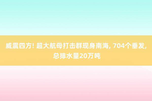 威震四方! 超大航母打击群现身南海, 704个垂发, 总排水量20万吨