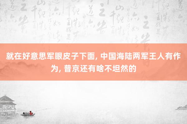 就在好意思军眼皮子下面, 中国海陆两军王人有作为, 普京还有啥不坦然的