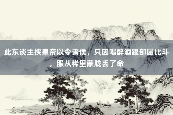 此东谈主挟皇帝以令诸侯，只因喝醉酒跟部属比斗，服从稀里蒙胧丢了命