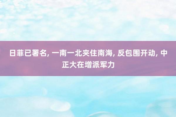 日菲已署名, 一南一北夹住南海, 反包围开动, 中正大在增派军力