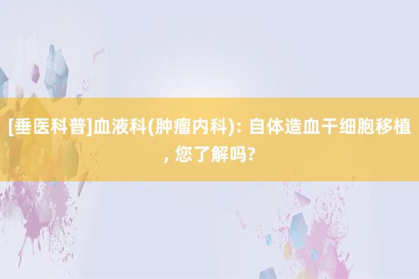 [垂医科普]血液科(肿瘤内科): 自体造血干细胞移植, 您了解吗?