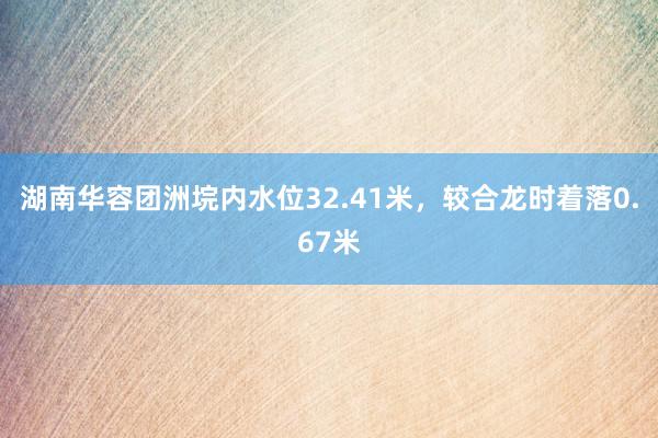 湖南华容团洲垸内水位32.41米，较合龙时着落0.67米