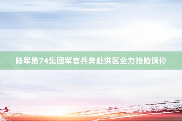 陆军第74集团军官兵奔赴洪区全力抢险调停