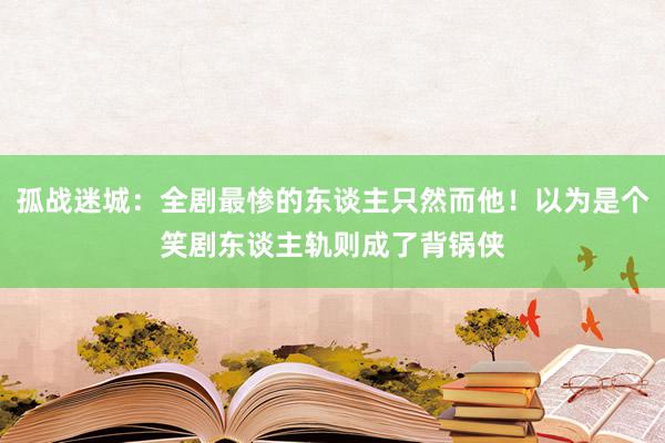 孤战迷城：全剧最惨的东谈主只然而他！以为是个笑剧东谈主轨则成了背锅侠