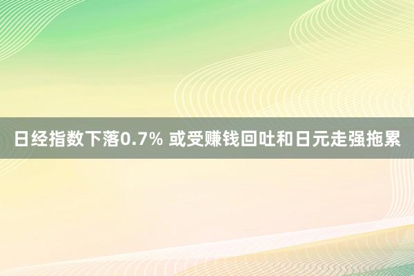 日经指数下落0.7% 或受赚钱回吐和日元走强拖累