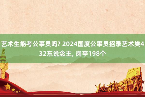 艺术生能考公事员吗? 2024国度公事员招录艺术类432东说念主, 岗亭198个