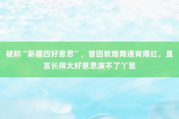 被称“新疆四好意思”，曾因敦煌舞通宵爆红，直言长得太好意思演不了丫鬟