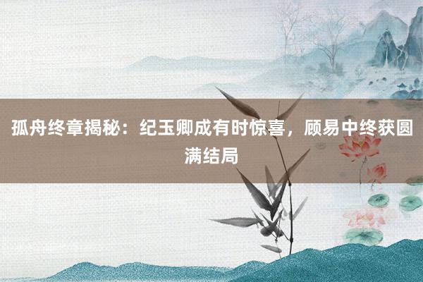 孤舟终章揭秘：纪玉卿成有时惊喜，顾易中终获圆满结局