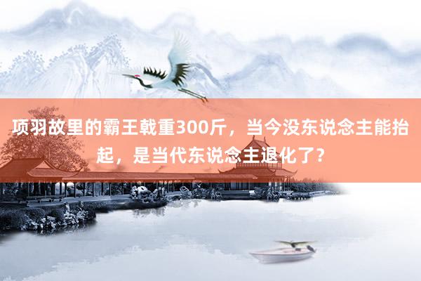 项羽故里的霸王戟重300斤，当今没东说念主能抬起，是当代东说念主退化了？