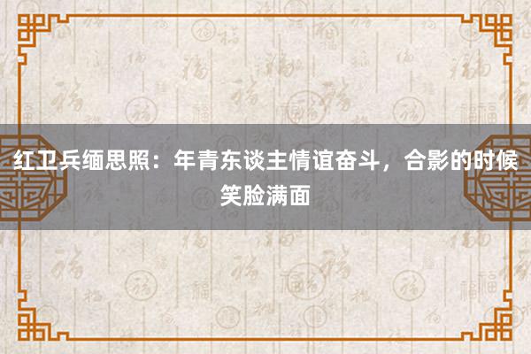 红卫兵缅思照：年青东谈主情谊奋斗，合影的时候笑脸满面