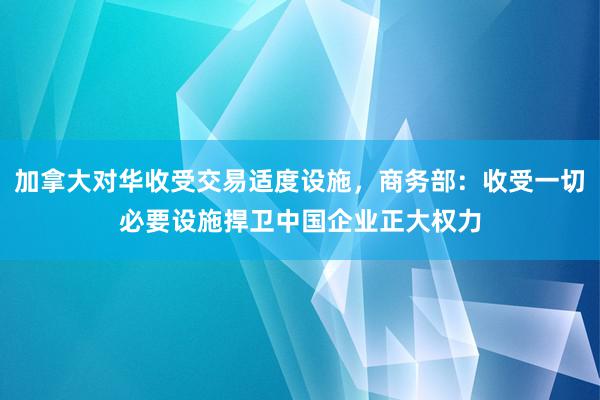 加拿大对华收受交易适度设施，商务部：收受一切必要设施捍卫中国企业正大权力