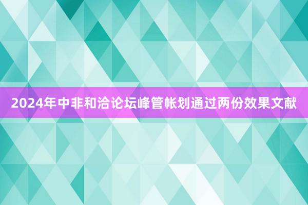 2024年中非和洽论坛峰管帐划通过两份效果文献