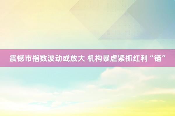 震憾市指数波动或放大 机构暴虐紧抓红利“锚”