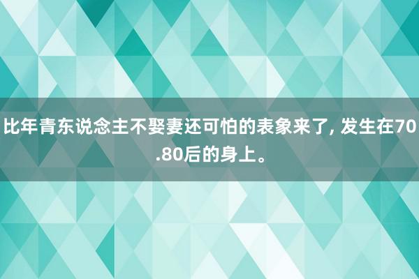 比年青东说念主不娶妻还可怕的表象来了, 发生在70.80后的身上。