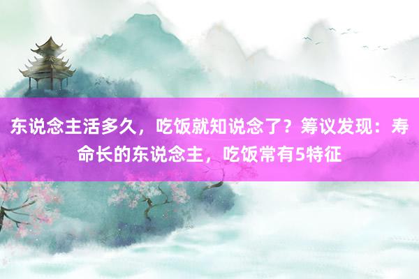 东说念主活多久，吃饭就知说念了？筹议发现：寿命长的东说念主，吃饭常有5特征