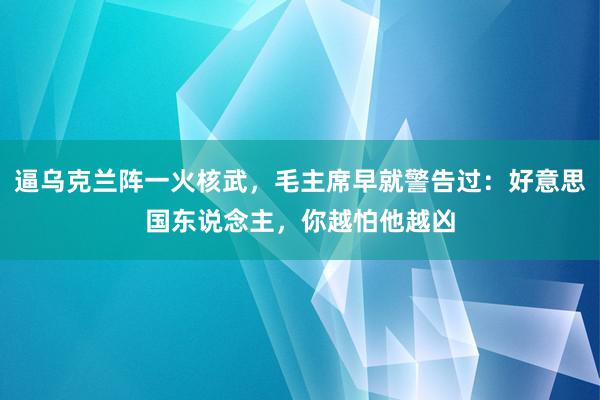 逼乌克兰阵一火核武，毛主席早就警告过：好意思国东说念主，你越怕他越凶