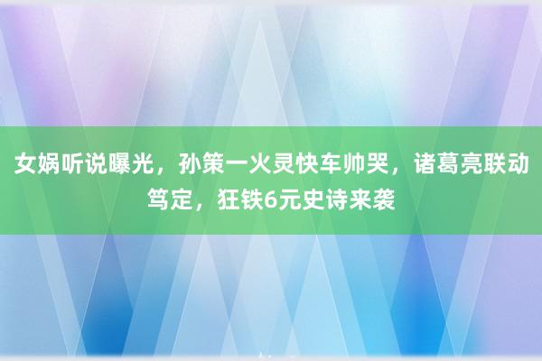 女娲听说曝光，孙策一火灵快车帅哭，诸葛亮联动笃定，狂铁6元史诗来袭