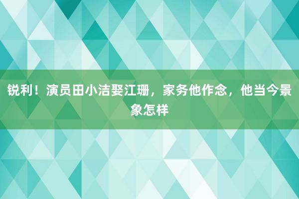 锐利！演员田小洁娶江珊，家务他作念，他当今景象怎样