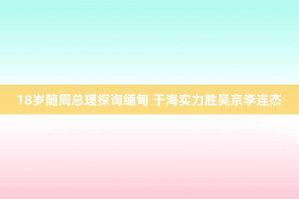 18岁随周总理探询缅甸 于海实力胜吴京李连杰