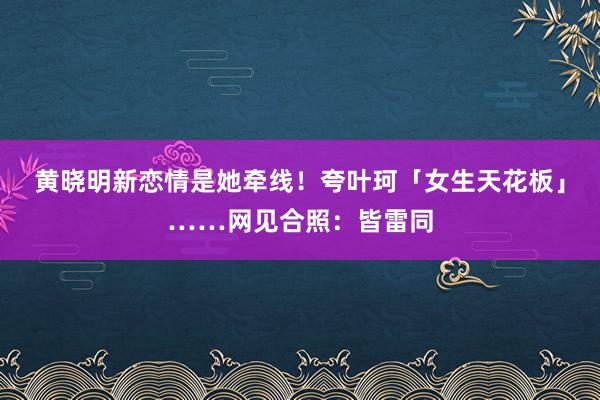 黄晓明新恋情是她牵线！夸叶珂「女生天花板」……网见合照：皆雷同