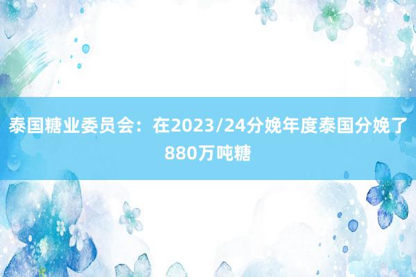 泰国糖业委员会：在2023/24分娩年度泰国分娩了880万吨糖