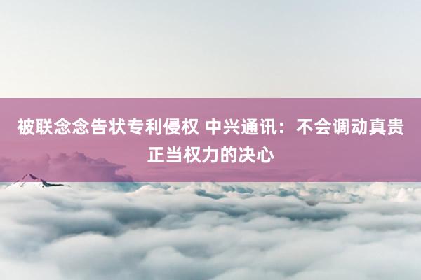 被联念念告状专利侵权 中兴通讯：不会调动真贵正当权力的决心