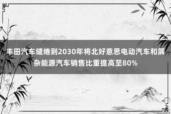 丰田汽车缱绻到2030年将北好意思电动汽车和羼杂能源汽车销售比重提高至80%