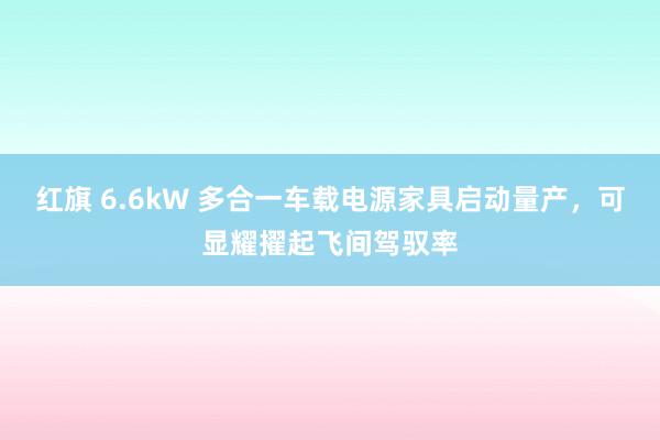 红旗 6.6kW 多合一车载电源家具启动量产，可显耀擢起飞间驾驭率