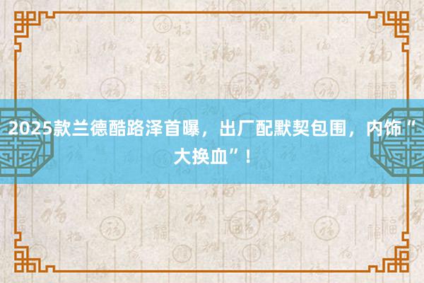 2025款兰德酷路泽首曝，出厂配默契包围，内饰“大换血”！